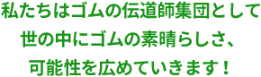 私たちはゴムの伝道師集団として世の中にゴムの素晴らしさ、可能性を広めていきます！