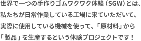 世界で一つの手作りゴムワクワク体験（SGW）とは、私たちが日常作業している工場に来ていただいて、実際に使用している機械を使って、「原材料」から「製品」を生産するという体験プロジェクトです！